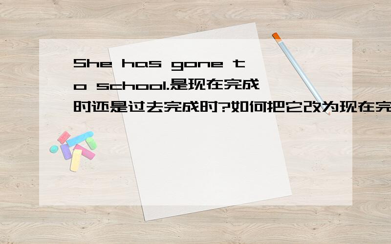 She has gone to school.是现在完成时还是过去完成时?如何把它改为现在完成时和过去完成时?She has gone to school.请把它改为以被动语态作谓语的句子!