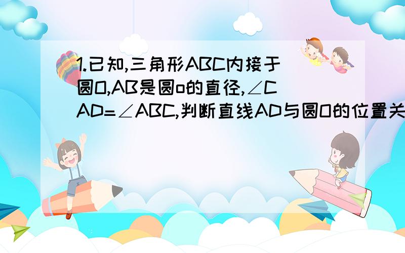 1.已知,三角形ABC内接于圆O,AB是圆o的直径,∠CAD=∠ABC,判断直线AD与圆O的位置关系.2.将ab是圆o的直径 改为 ab是任意一条弦,其余条件不变,结论仍成立吗?主要做第二题!这两个题目是同一题!