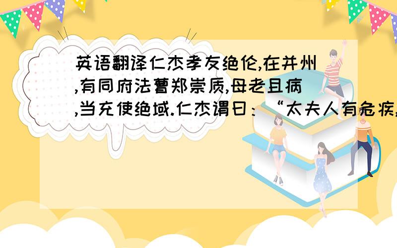 英语翻译仁杰孝友绝伦,在并州,有同府法曹郑崇质,母老且病,当充使绝域.仁杰谓曰：“太夫人有危疾,而公远使,岂可贻亲万里之忧!”乃诣长史蔺仁基,请代崇质而行.时仁基与司马李孝廉不协,