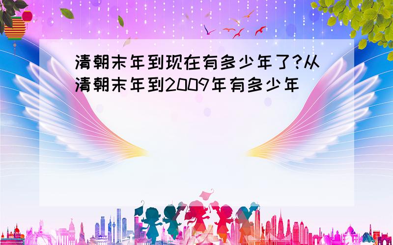 清朝末年到现在有多少年了?从清朝末年到2009年有多少年