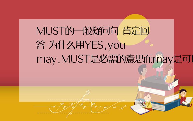 MUST的一般疑问句 肯定回答 为什么用YES,you may.MUST是必需的意思而may是可以的意思如,（只有两种选择1必须做,2不需要做）而用may则表示是的,你可以做,意思不就是做不做的行吗 这个地方我不