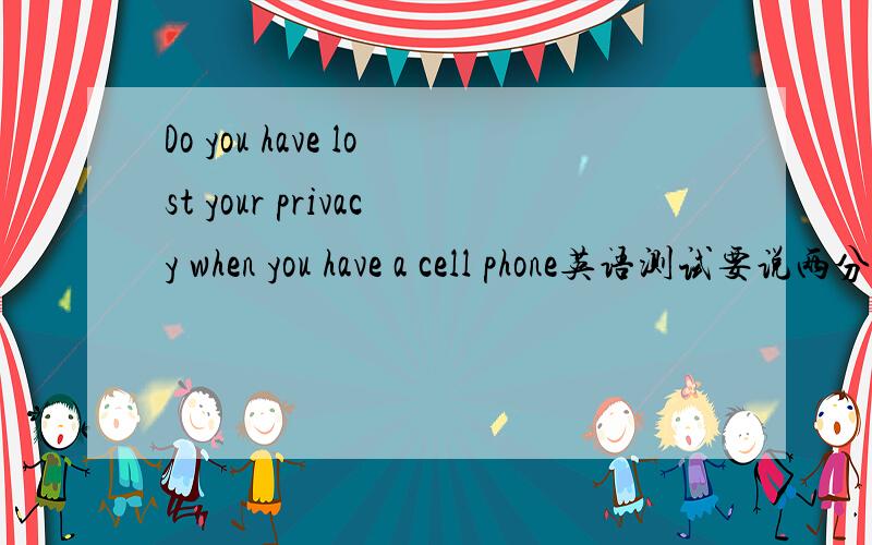 Do you have lost your privacy when you have a cell phone英语测试要说两分钟,有哪位高人帮个小忙哈`````