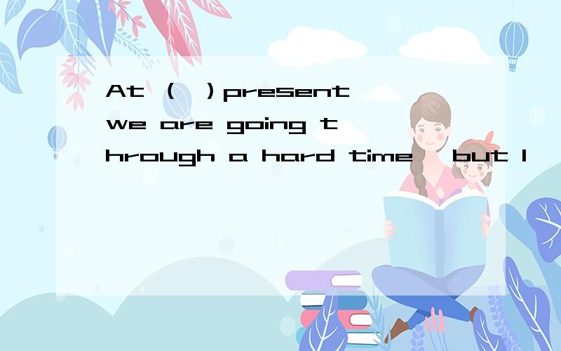 At （ ）present we are going through a hard time ,but I 'm sure ( ) things will get better in the near future A,the ;the B the ;/ C ,/ ;the D,/ ; /.选什么,为什么