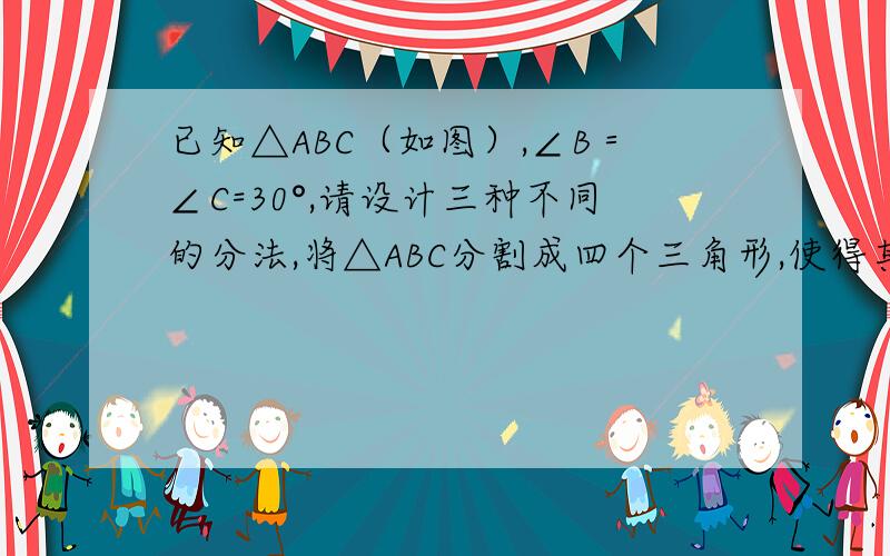 已知△ABC（如图）,∠B＝∠C=30°,请设计三种不同的分法,将△ABC分割成四个三角形,使得其中两个是全等三角形,而另外两个是相似但不全等的直角三角形.请画出分割线段,标出能够说明分法的