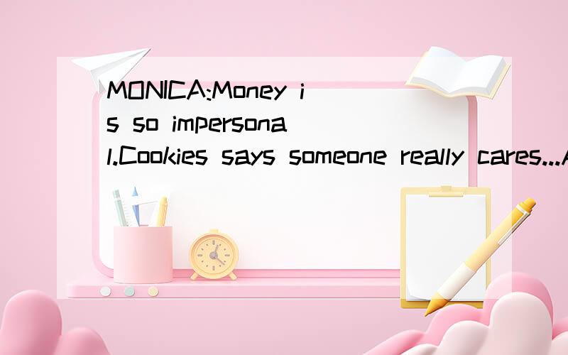 MONICA:Money is so impersonal.Cookies says someone really cares...Alright,we're broke,but cookies do say that.PHOEBE:I can see that.A plate of brownies once told me a limerick.CHANDLER:Phoebs,let me ask you something,were,were these,uh,funny brownies