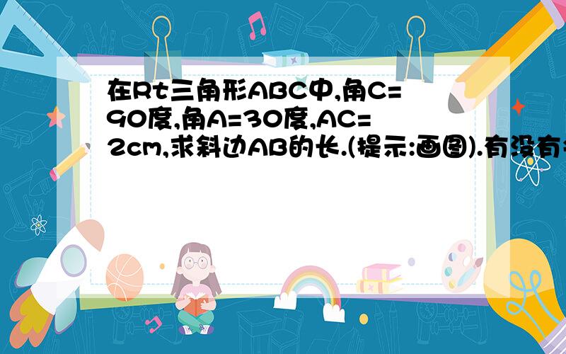 在Rt三角形ABC中,角C=90度,角A=30度,AC=2cm,求斜边AB的长.(提示:画图).有没有会...在Rt三角形ABC中,角C=90度,角A=30度,AC=2cm,求斜边AB的长.(提示:画图).有没有会的?最好再讲解一下,