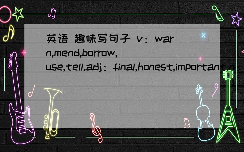 英语 趣味写句子 v：warn,mend,borrow,use,tell.adj：final,honest,important.n：chance,truth,bike,practice,computer.pron：your.conj：although.phrases：help sb.with sth,decide tov：celebrate,promise,relax,make,write.adj：traditional,special