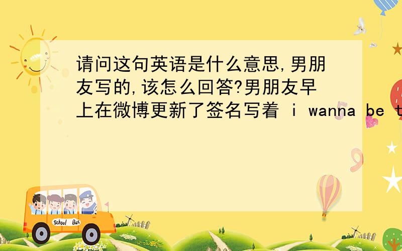 请问这句英语是什么意思,男朋友写的,该怎么回答?男朋友早上在微博更新了签名写着 i wanna be the pride of you.该怎么回答他?还是不回好呢?