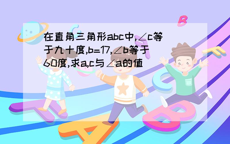 在直角三角形abc中,∠c等于九十度,b=17,∠b等于60度,求a,c与∠a的值