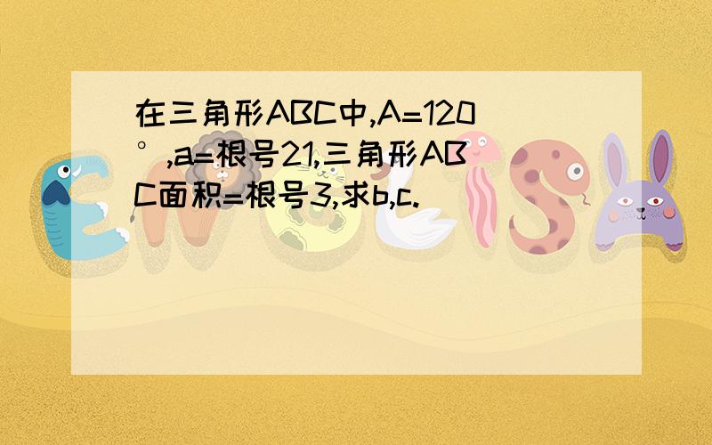 在三角形ABC中,A=120°,a=根号21,三角形ABC面积=根号3,求b,c.