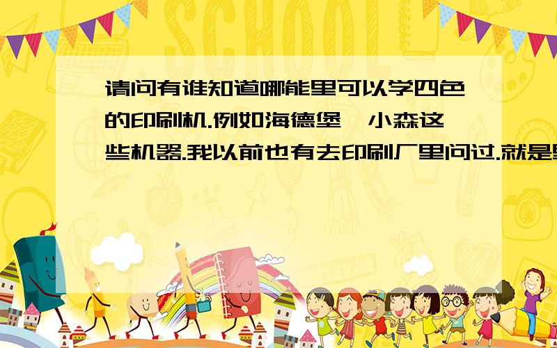 请问有谁知道哪能里可以学四色的印刷机.例如海德堡、小森这些机器.我以前也有去印刷厂里问过.就是里面的师傅说至少要扫扫地拉.搬搬东西拉做这些起码要做一年才会教你.我就怕这样做