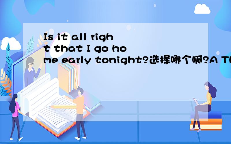 Is it all right that I go home early tonight?选择哪个啊?A There's no worry.B Yes,go ahead.C No,not at all.D Is that so?