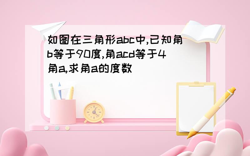 如图在三角形abc中,已知角b等于90度,角acd等于4角a,求角a的度数