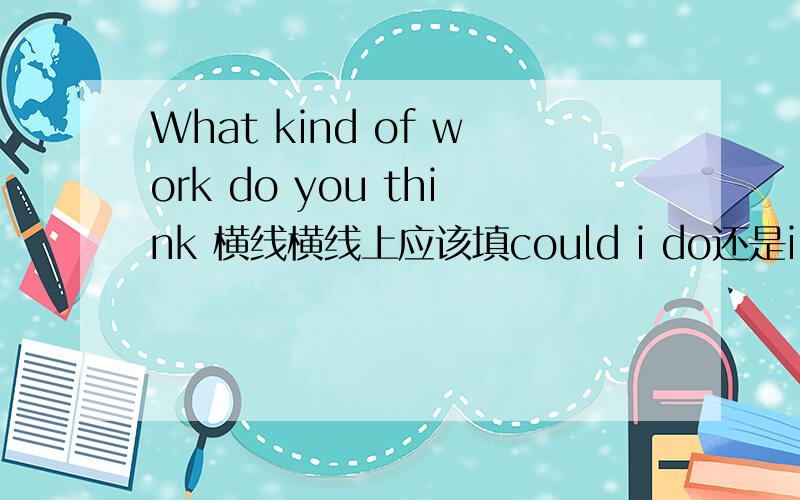 What kind of work do you think 横线横线上应该填could i do还是i could do我认为是前者,但是我们的老师说是后者.我是一个初三学生,