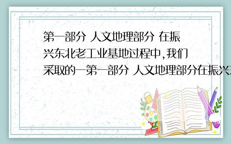 第一部分 人文地理部分 在振兴东北老工业基地过程中,我们采取的一第一部分 人文地理部分在振兴东北老工业基地过程中,我们采取的一个重要举措是产业结构调整、升级、优化.其中积极发