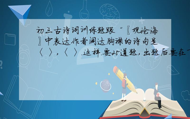 初三古诗词训练题跟“〖观沧海〗中表达作者阔达胸襟的诗句是〈 〉,〈 〉.这样.要25道题,出题后要在下面写答案.