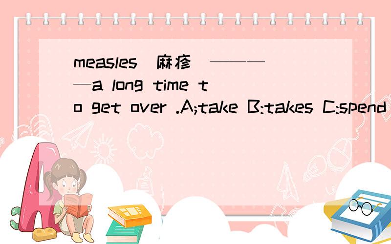 measles(麻疹）————a long time to get over .A;take B:takes C:spend D:spendsmeasles(麻疹）————a long time to get over .A;take B:takes C:spend D:spends 选哪个