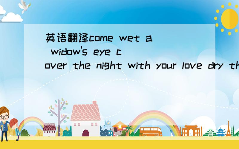 英语翻译come wet a widow's eye cover the night with your love dry the rain from my beaten face drink the wine the red sweet taste of mine come cover me with you for the thrill 'till you will take me in come comfort me in you young love must live