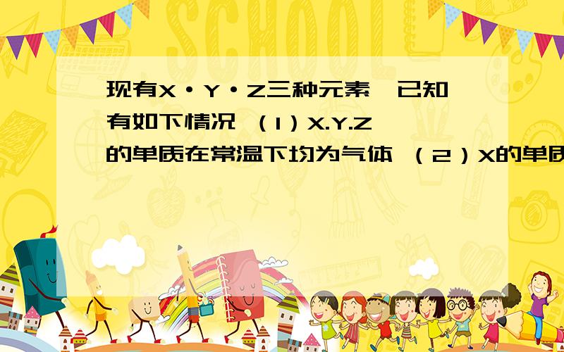 现有X·Y·Z三种元素,已知有如下情况 （1）X.Y.Z的单质在常温下均为气体 （2）X的单质在Z的单质中燃烧现有X·Y·Z三种元素,已知有如下情况 （1）X.Y.Z的单质在常温下均为气体（2）X的单质在Z的