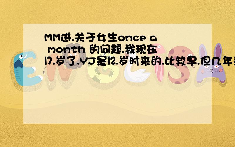 MM进.关于女生once a month 的问题.我现在⒘岁了.YJ是⒓岁时来的.比较早.但几年来.从未正常过.最多一次.隔了⒌个月才来的.像这次也是.本来07.12.20.日来的.结果就到了08.03.18.日才来.我想请问一