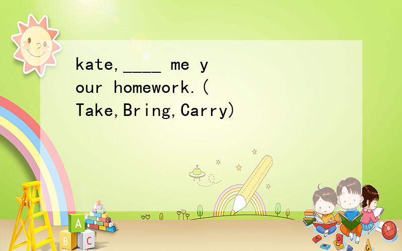 kate,____ me your homework.(Take,Bring,Carry)