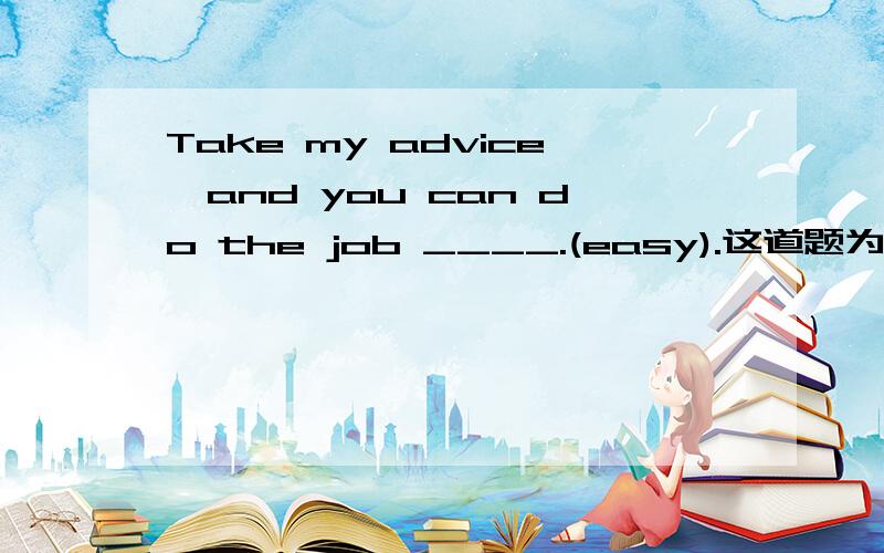 Take my advice,and you can do the job ____.(easy).这道题为什么不能用easy?easy形容词修饰job啊.被修饰的名词可以放在形容词后面吗?还有修饰是必须紧接被修饰词的前面吗?求英语大神回答,不加是狗!