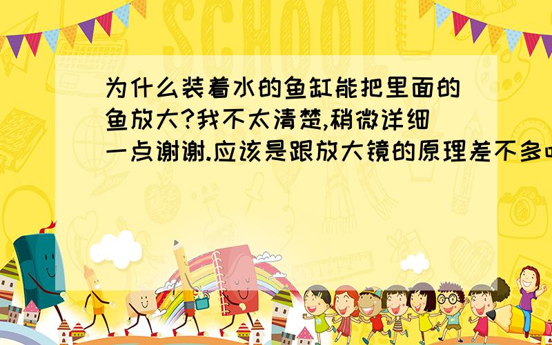 为什么装着水的鱼缸能把里面的鱼放大?我不太清楚,稍微详细一点谢谢.应该是跟放大镜的原理差不多吧?