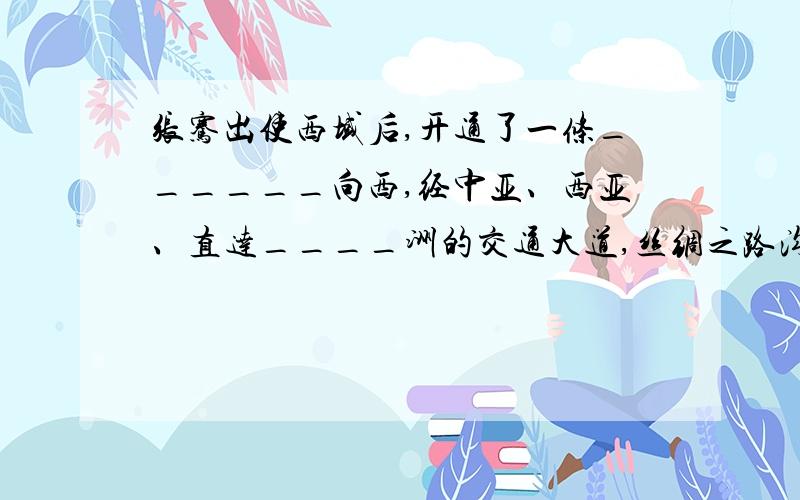 张骞出使西域后,开通了一条______向西,经中亚、西亚、直达____洲的交通大道,丝绸之路沟通了____两大洲