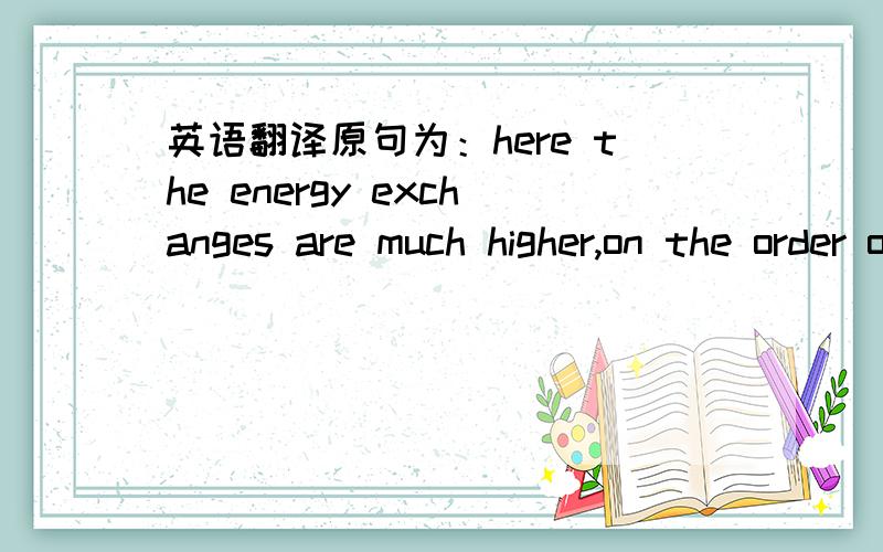 英语翻译原句为：here the energy exchanges are much higher,on the order of millions off electron volts.是不是在某个数量级上?