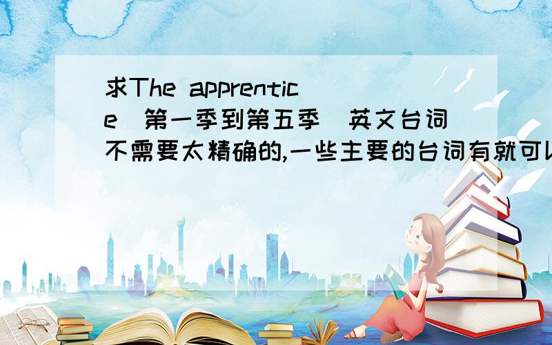 求The apprentice(第一季到第五季)英文台词不需要太精确的,一些主要的台词有就可以了.之后会追加100分