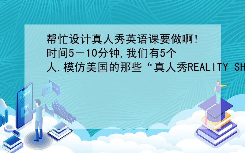 帮忙设计真人秀英语课要做啊!时间5－10分钟,我们有5个人.模仿美国的那些“真人秀REALITY SHOW”节目,要用英语讲.请大家设计表演方案,最好有点开场白等等,