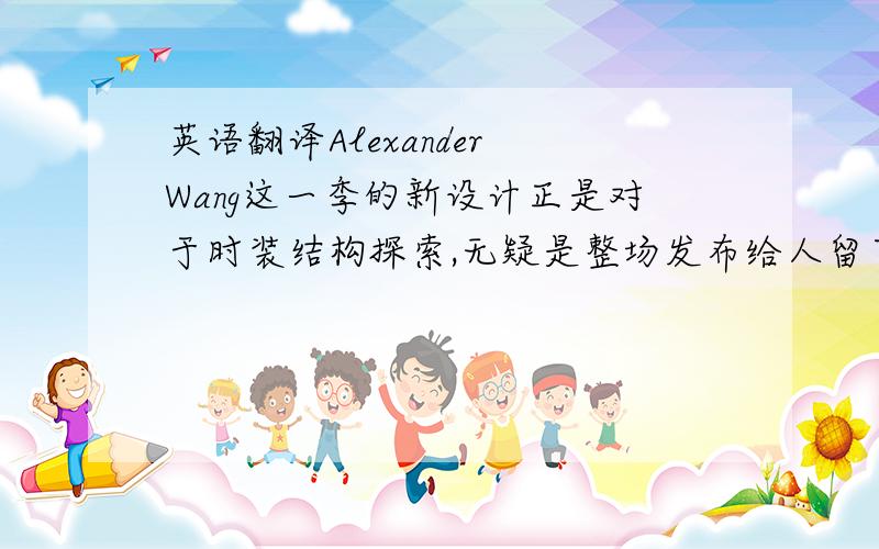 英语翻译Alexander Wang这一季的新设计正是对于时装结构探索,无疑是整场发布给人留下的最深刻印象.黑白灰的无色系,面料会有些光泽或透视效果,除此之外,设计的重心全部放在了时装结构上：