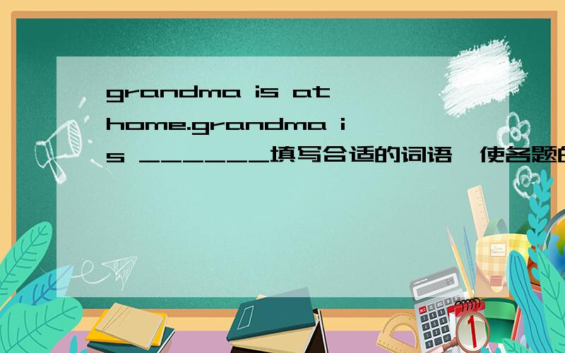 grandma is at home.grandma is ______填写合适的词语,使各题的两个句子意思保持一致our class has forty-five students.________forty-five students inour class.