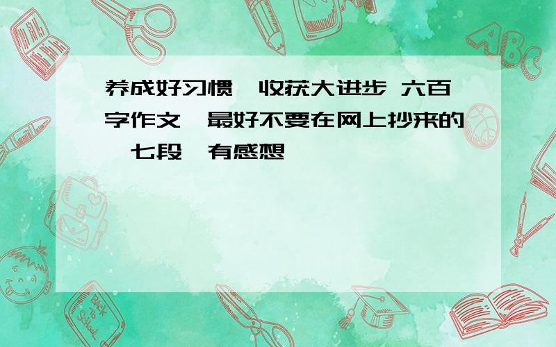 养成好习惯,收获大进步 六百字作文,最好不要在网上抄来的,七段,有感想