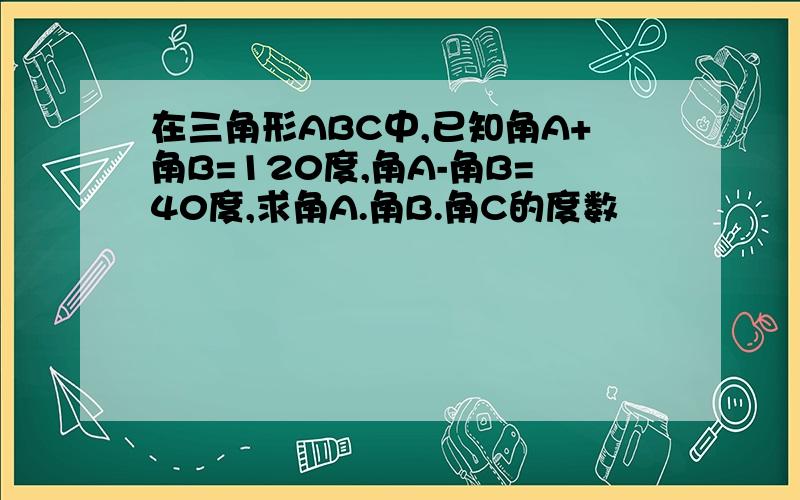 在三角形ABC中,已知角A+角B=120度,角A-角B=40度,求角A.角B.角C的度数