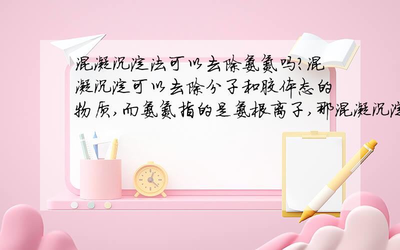 混凝沉淀法可以去除氨氮吗?混凝沉淀可以去除分子和胶体态的物质,而氨氮指的是氨根离子,那混凝沉淀法可以去除氨氮嘛,看到有的文献说混凝沉淀对氨氮的去除率多高多高,感到不可思议.