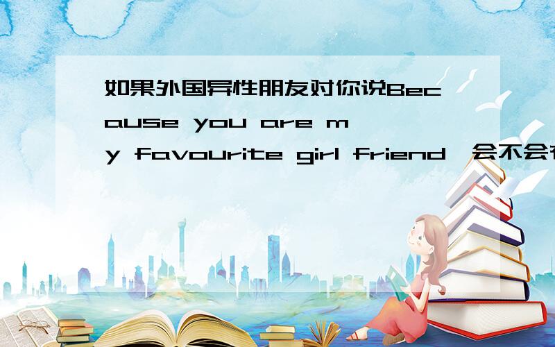 如果外国异性朋友对你说Because you are my favourite girl friend,会不会有什么其他意思呢其实是他空间的相片,之前他说他要设密码,朋友才可以进去,可是我进去的时候还是不用密码,所以我告诉他这