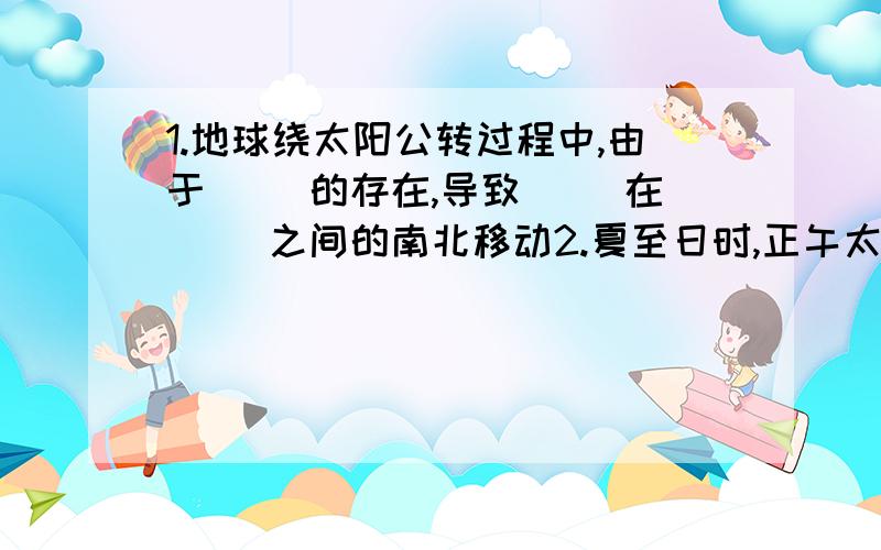 1.地球绕太阳公转过程中,由于( )的存在,导致( )在( )之间的南北移动2.夏至日时,正午太阳高度达到全年最大值的是（ ）地区,最小值的是（ ）地区.冬至日时,正午太阳高度达到全年最大值的是