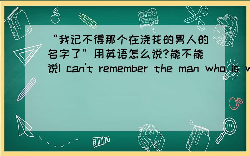 “我记不得那个在浇花的男人的名字了”用英语怎么说?能不能说I can't remember the man who is watering flowers' name