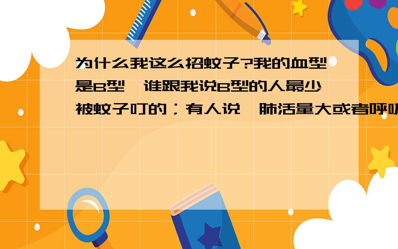 为什么我这么招蚊子?我的血型是B型,谁跟我说B型的人最少被蚊子叮的；有人说,肺活量大或者呼吸重的人,容易招惹蚊子,我肺活量向来很低,2000就很勉强了；其次,有人说穿深色衣服容易惹蚊子