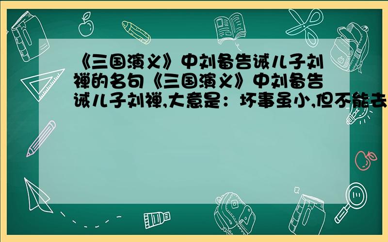 《三国演义》中刘备告诫儿子刘禅的名句《三国演义》中刘备告诫儿子刘禅,大意是：坏事虽小,但不能去做,干多了就变成大坏事；好事虽小,也不能因他小而不做,再大的好事也是从点滴开始