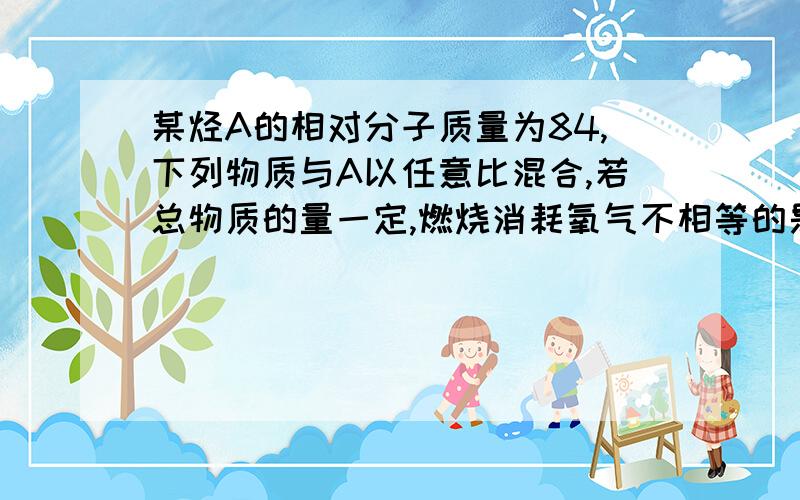 某烃A的相对分子质量为84,下列物质与A以任意比混合,若总物质的量一定,燃烧消耗氧气不相等的是A C7H12O2 B C6H14 C C6H14O D C7H14O3求详解