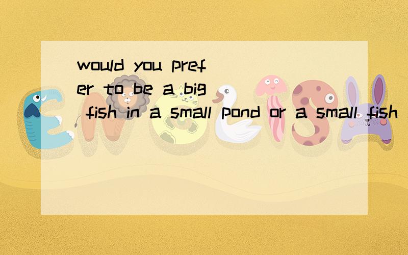 would you prefer to be a big fish in a small pond or a small fish in a big pond?or anything else?