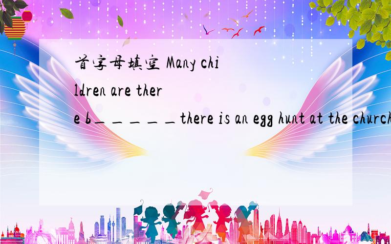 首字母填空 Many children are there b_____there is an egg hunt at the church,The adults hide 300eggs and we children have to look for t____.I run quickly and look around carefully,b_____.I find only several eggs.At the end of the activity,every c