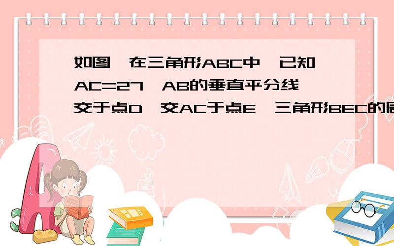 如图,在三角形ABC中,已知AC=27,AB的垂直平分线交于点D,交AC于点E,三角形BEC的周长等于50,求BC的长