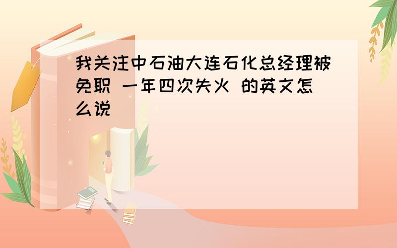 我关注中石油大连石化总经理被免职 一年四次失火 的英文怎么说