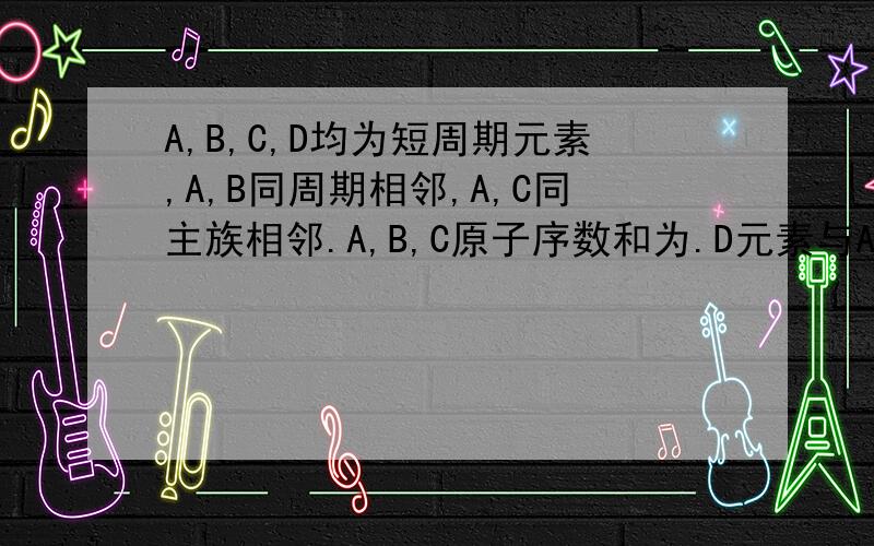 A,B,C,D均为短周期元素,A,B同周期相邻,A,C同主族相邻.A,B,C原子序数和为.D元素与A,B,C单质均可反应.A,B,C,D均为短周期元素,A,B同周期相邻,A,C同主族相邻.A,B,C原子序数和为31.D元素与A,B,C单质均可反