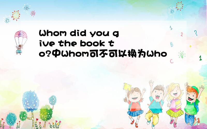 Whom did you give the book to?中Whom可不可以换为Who