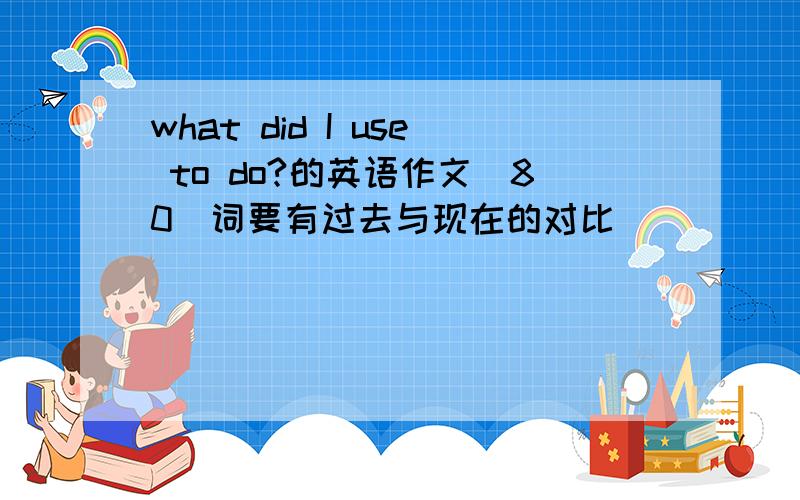 what did I use to do?的英语作文（80）词要有过去与现在的对比