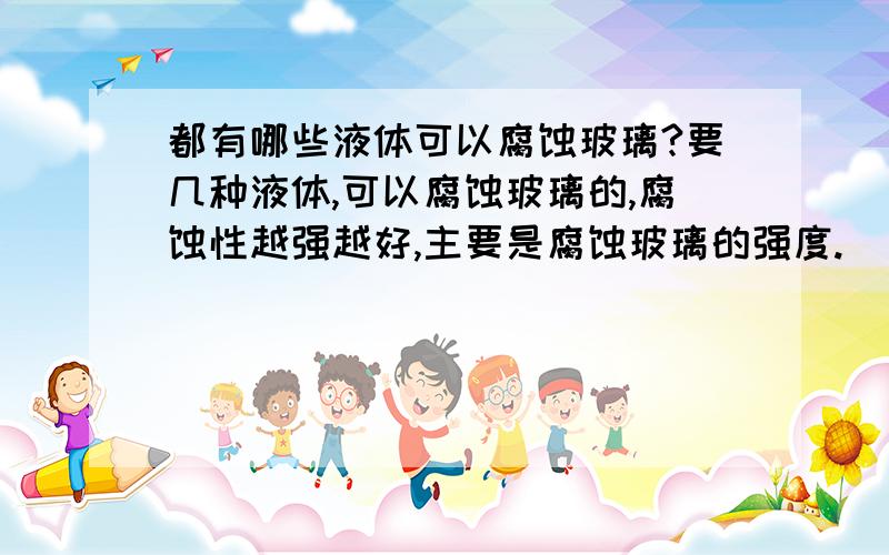 都有哪些液体可以腐蚀玻璃?要几种液体,可以腐蚀玻璃的,腐蚀性越强越好,主要是腐蚀玻璃的强度.